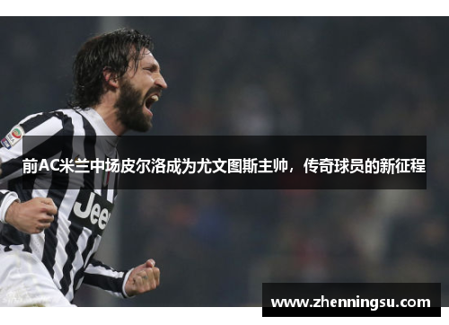 前AC米兰中场皮尔洛成为尤文图斯主帅，传奇球员的新征程