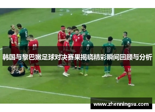 韩国与黎巴嫩足球对决赛果揭晓精彩瞬间回顾与分析