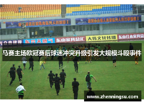 马赛主场欧冠赛后球迷冲突升级引发大规模斗殴事件